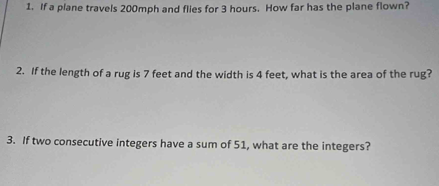 If a plane travels 200mph and flies for 3 hours. How far has the plane flown? 
2. If the length of a rug is 7 feet and the width is 4 feet, what is the area of the rug? 
3. If two consecutive integers have a sum of 51, what are the integers?