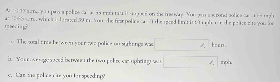 At 10:17 a.m., you pass a police car at 55 mph that is stopped on the freeway. You pass a second police car at 55 mph
at 10:53 a.n .m., which is located 39 mi from the first police car. If the speed limit is 60 mph, can the police cite you for
speeding?
a. The total time between your two police car sightings was □ hours.
b. Your average speed between the two police car sightings was □ m ph.
c. Can the police cite you for speeding?