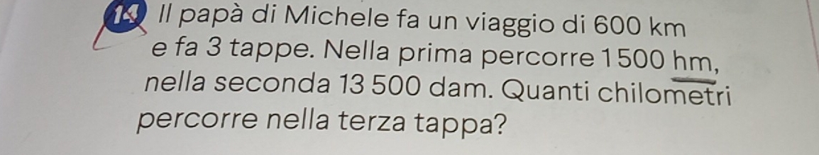 Il papà di Michele fa un viaggio di 600 km
e fa 3 tappe. Nella prima percorre 1500 hm, 
nella seconda 13 500 dam. Quanti chilometri 
percorre nella terza tappa?