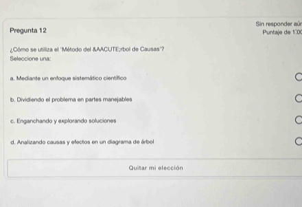 Pregunta 12 Sin responder aúr
Puntaje de 1:0
¿Cómo se utiliza el ''Método del &AACUTE;rbol de Causas''?
Seleccione una:
a. Mediante un enfoque sistemático científico C
b. Dividiendo el problema en partes manejables C
c. Enganchando y explorando soluciones C
d. Analizando causas y efectos en un diagrama de árbol C
Quitar mi elección