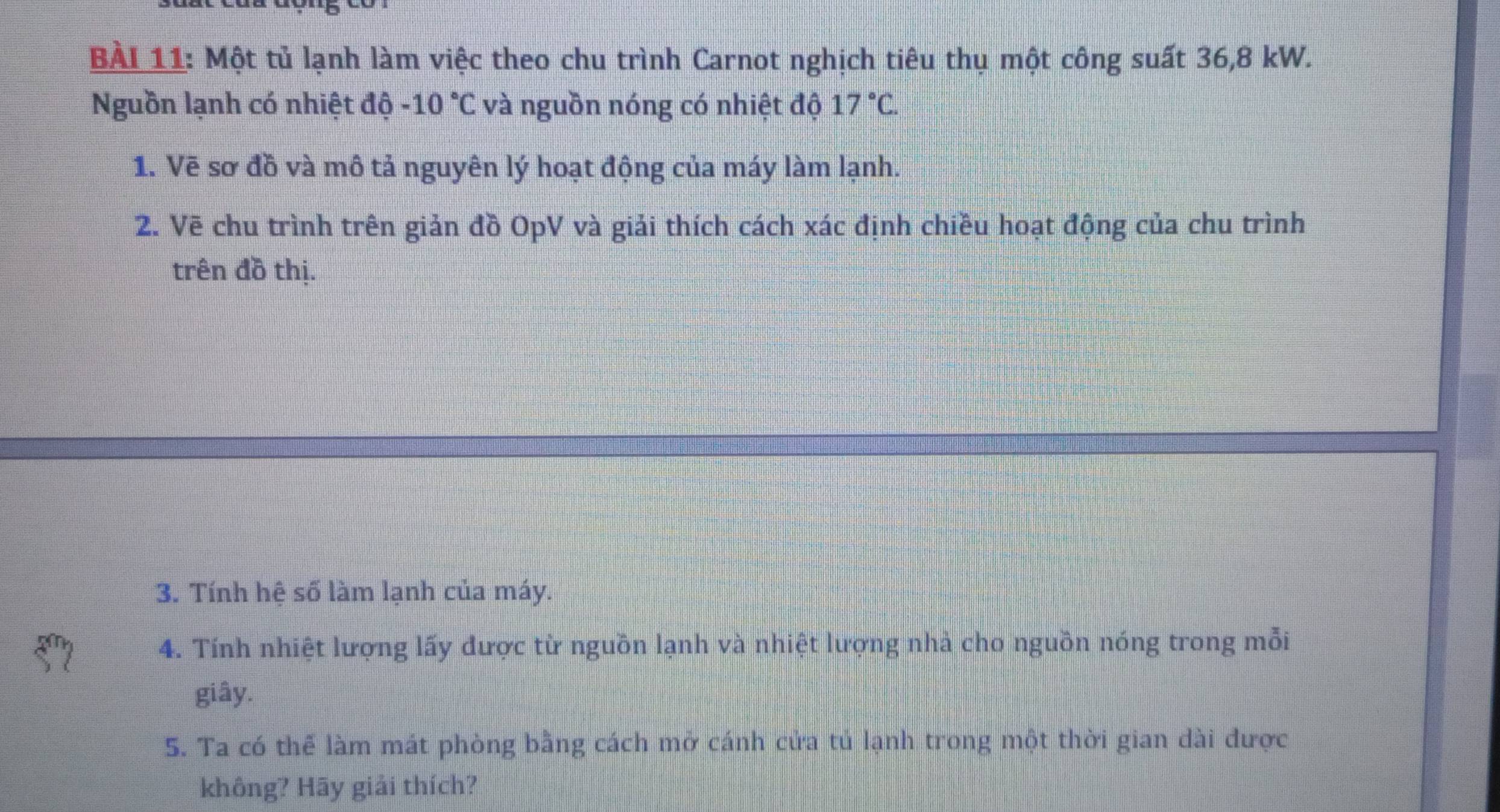 BAI 11: Một tủ lạnh làm việc theo chu trình Carnot nghịch tiêu thụ một công suất 36,8 kW. 
Nguồn lạnh có nhiệt độ -10°C và nguồn nóng có nhiệt độ 17°C. 
1. Vẽ sơ đồ và mô tả nguyên lý hoạt động của máy làm lạnh. 
2. Vẽ chu trình trên giản đồ OpV và giải thích cách xác định chiều hoạt động của chu trình 
trên đồ thị. 
3. Tính hệ số làm lạnh của máy. 
4. Tính nhiệt lượng lấy được từ nguồn lạnh và nhiệt lượng nhà cho nguồn nóng trong mỗi 
giây. 
5. Ta có thể làm mát phòng bằng cách mở cánh cửa tủ lạnh trong một thời gian dài được 
không? Hãy giải thích?