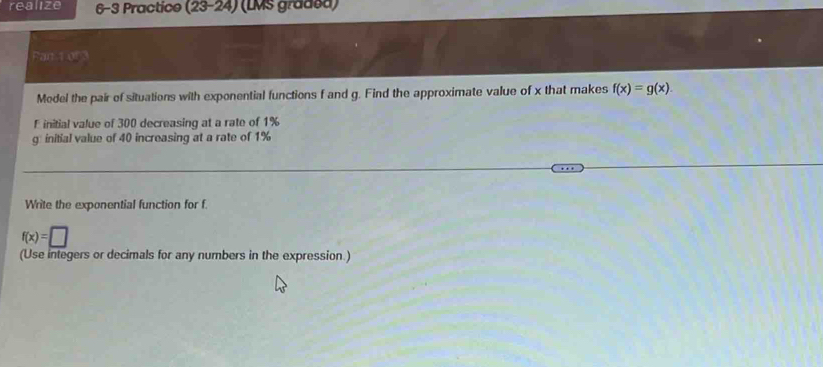 realize 6-3 Practice (23-24) (LMS gradea) 
Pan t or 3 
Model the pair of situations with exponential functions f and g. Find the approximate value of x that makes f(x)=g(x). 
F initial value of 300 decreasing at a rate of 1%
g initial value of 40 increasing at a rate of 1%
Write the exponential function for f
f(x)=□
(Use integers or decimals for any numbers in the expression.)