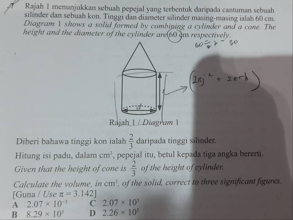 Rajah 1 menunjukkan sebuah pepejal yang terbentuk daripada cantuman sebuah
silinder dan sebuah kon. Tinggi dan diameter silinder masing-masing ialah 60 cm.
Diagram 1 shows a solid formed by combining a cylinder and a cone. The
height and the diameter of the cylinder are 60 om respectively.
Rajah 1 / Diagram 1
Diberi bahawa tinggi kon ialah  2/3  daripada tinggi silinder.
Hitung isi padu, dalam cm^3 , pepejal itu, betul kepada tiga angka bererti.
Given that the height of cone is  2/3  of the height of cylinder.
Calculate the volume, in cm^3 , of the solid, correct to three significant figures.
[Guna / Use π =3.142]
A 2.07* 10^(-5) C 2.07* 10^5
B 8.29* 10^5 D 2.26* 10^5