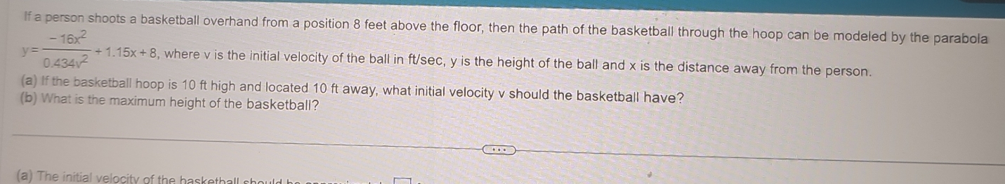 lf a person shoots a basketball overhand from a position 8 feet above the floor, then the path of the basketball through the hoop can be modeled by the parabola
y= (-16x^2)/0.434x^2 +1.15x+8 , where v is the initial velocity of the ball in ft/sec, y is the height of the ball and x is the distance away from the person. 
(a) If the basketball hoop is 10 ft high and located 10 ft away, what initial velocity v should the basketball have? 
(b) What is the maximum height of the basketball? 
a ) The initial velocity of the baskethall s