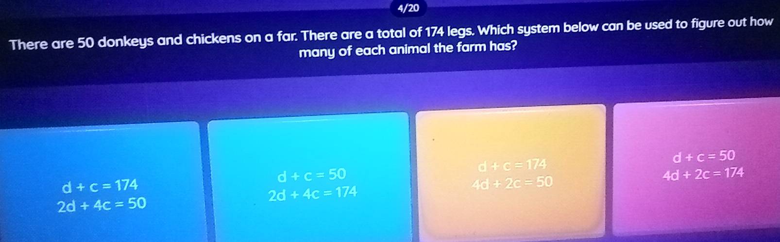 4/20
There are 50 donkeys and chickens on a far. There are a total of 174 legs. Which system below can be used to figure out how
many of each animal the farm has?
d+c=174
d+c=50
d+c=50
d+c=174
2d+4c=174
46+2c=50
4d+2c=174
2d+4c=50