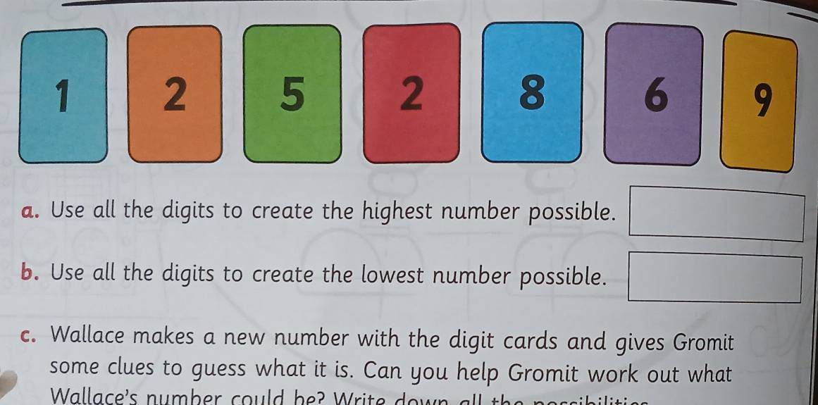 1 2 5 2 8 6 9
a. Use all the digits to create the highest number possible. 
b. Use all the digits to create the lowest number possible. 
c. Wallace makes a new number with the digit cards and gives Gromit 
some clues to guess what it is. Can you help Gromit work out what 
Wallace's number could be? Write down