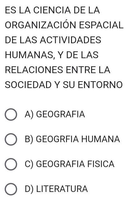 ES LA CIENCIA DE LA
ORGANIZACIÓN ESPACIAL
DE LAS ACTIVIDADES
HUMANAS, Y DE LAS
RELACIONES ENTRE LA
SOCIEDAD Y SU ENTORNO
A) GEOGRAFIA
B) GEOGRFIA HUMANA
C) GEOGRAFIA FISICA
D) LITERATURA