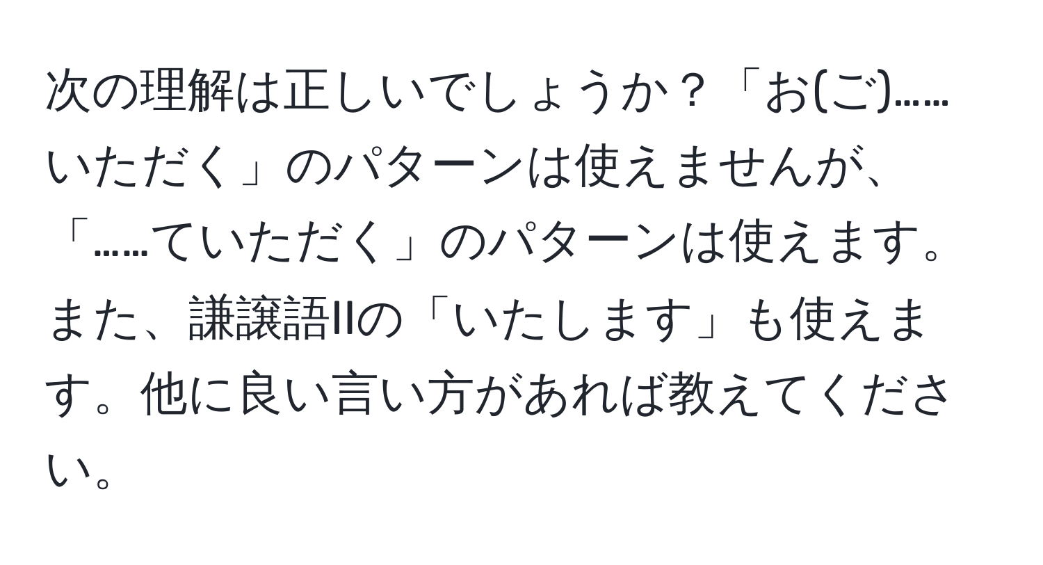 次の理解は正しいでしょうか？「お(ご)……いただく」のパターンは使えませんが、「……ていただく」のパターンは使えます。また、謙譲語IIの「いたします」も使えます。他に良い言い方があれば教えてください。