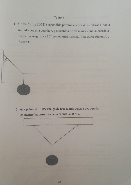 Taller 4 
1. Un balón de 300 N suspendida por una cuerda A es estirada hacia 
un lado por una cuerda A y sostenida de tal manera que la cuerda a 
forma un Angulo de 30° con el muro vertical. Encontrar fuerza A y 
fuerza B. 
2. una pelota de 100N cuelga de una cuerda atada a dos cuerda. 
encuentre las tensiones de la cuerda A, B Y C
24