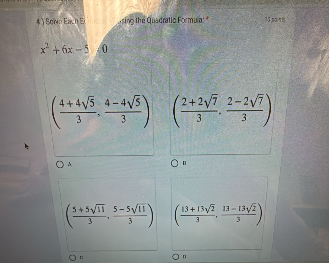 4.) Solve Eac sing the Quadratic Formula: * 10 points
x^2+6x-5!= 0
( (4+4sqrt(5))/3 , (4-4sqrt(5))/3 ) ( (2+2sqrt(7))/3 , (2-2sqrt(7))/3 )
A
B
( (5+5sqrt(11))/3 , (5-5sqrt(11))/3 ) ( (13+13sqrt(2))/3 , (13-13sqrt(2))/3 )
C
D