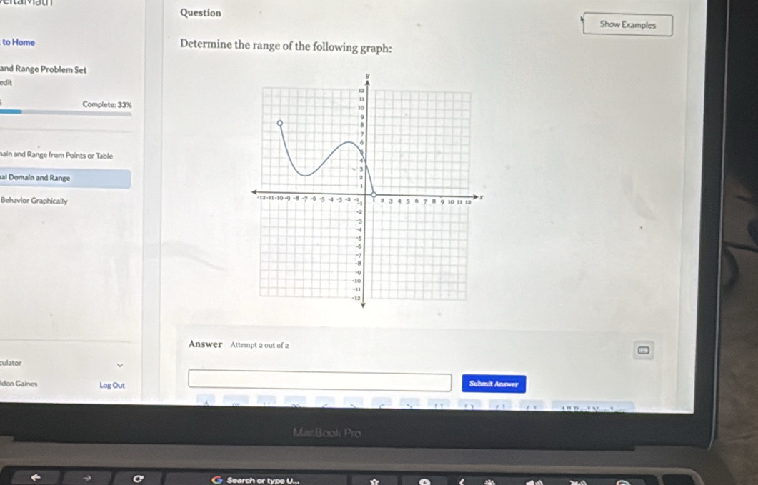 Question Show Examples 
to Home Determine the range of the following graph: 
and Range Problem Set 
edit 
Complete: 33% 
nain and Range from Points or Table 
sal Domain and Range 
Behavior Graphically 
Answer Attempt 2 out of 2 
culator 
Idon Gaines Log Out 
Submit Answer 
MacBook Pro 
Search or type U...