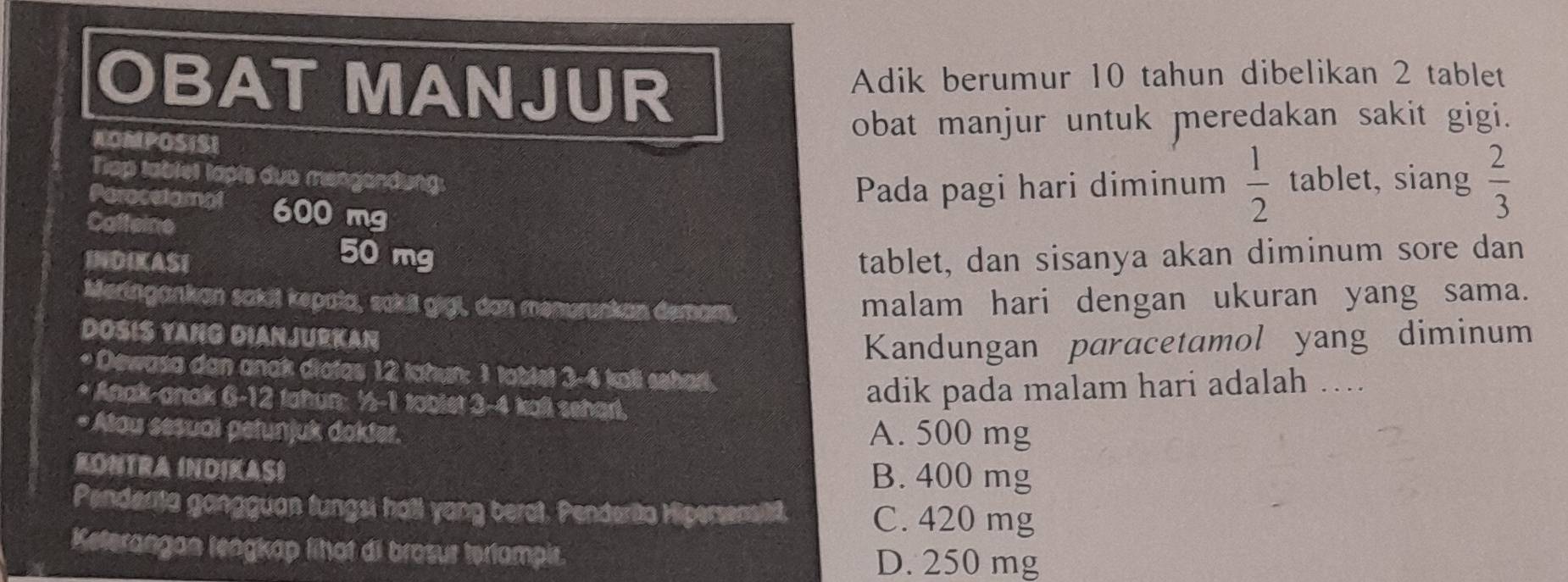 OBAT MANJUR Adik berumur 10 tahun dibelikan 2 tablet
KOMPOSISI
obat manjur untuk meredakan sakit gigi.
Tap tablet tapts dua mengandung: , siang  2/3 
Pada pagi hari diminum  1/2 tablet
Parocetomal 600 mg
Caffeine
50 mg
INDIKASI tablet, dan sisanya akan diminum sore dan
Meringankan sakit kepala, sakil gigl, don menurunkan demam,
malam hari dengan ukuran yang sama.
DOSIS YANG DIANJURKAN
Kandungan paracetamol yang diminum
* Dewasa dan anak diatas 12 tahun: 1 tablel 3-4 kali sehad.
* Anak-anak (S-)2 I tahun: ½ - 1 tablet 3-4 kall seharl.
adik pada malam hari adalah ….
* Atau sesuai petunjuk dokter. A. 500 mg
KONTRA INDIKAS) B. 400 mg
Penderta gangguan fungsi hall yang berot. Penderita Hipersensitt. C. 420 mg
Keterangan lengkap lihat di brosur terlampir.
D. 250 mg