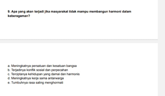 Apa yang akan terjadi jika masyarakat tidak mampu membangun harmoni dalam
keberagaman?
a. Meningkatnya persatuan dan kesatuan bangsa
b. Terjadinya konflik sosial dan perpecahan
c. Terciptanya kehidupan yang damai dan harmonis
d. Meningkatnya kerja sama antarwarga
e. Tumbuhnya rasa saling menghormati