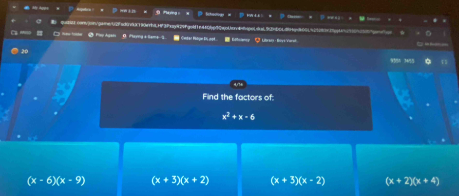 Algebra HW 3.21 Playing = Schoology HW 4.4 5 Classw
quizizz.com/join/game/U2FsdGVkX190eYhfLHF3PxsyR29Fgold1n44Qlyp5QajoUxxv4HhspoLskaL5tZHDOLdRHqrdk0GL%25283KZ5pj4A%2530%2539f9sm
New folde Play Agalı Playing a Game - Q. Cedar Ridge DL ppt. Edficiency Library - Boys Varsit.
20
9351 7455

Find the factors of:
x^2+x-6
(x-6)(x-9)
(x+3)(x+2)
(x+3)(x-2)
(x+2)(x+4)