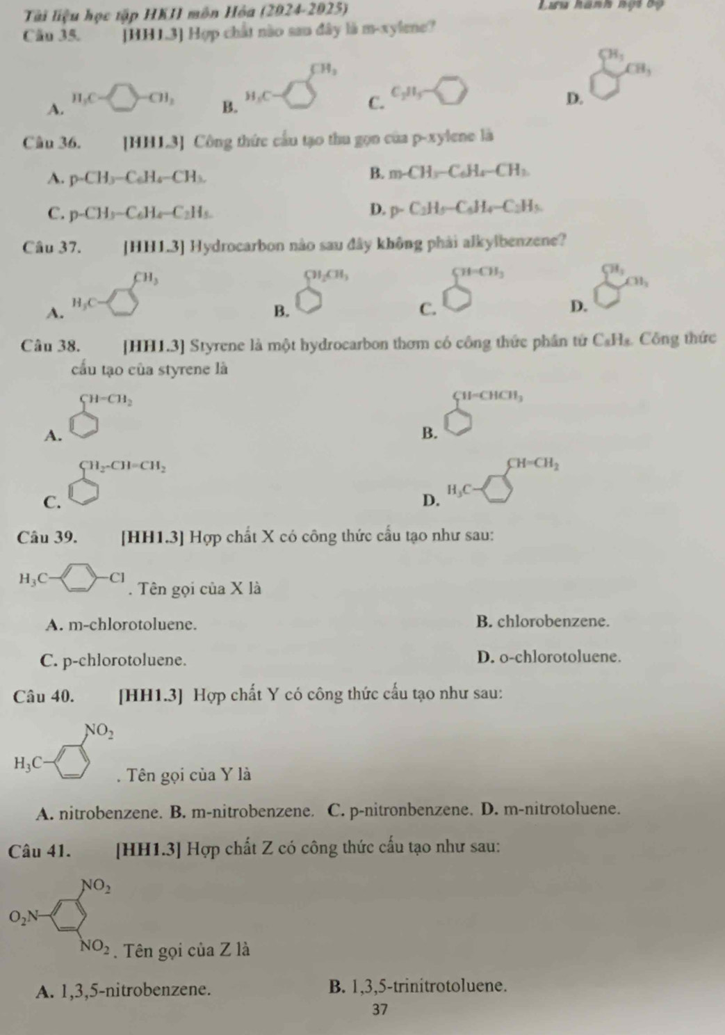 Tài liệu học tập HKII môn Hòa (2024-2025) Lưu hanh nội bộ
Câu 35. [HH1.3] Hợp chất nào sau đây là m-xylene?
CH_3
xi H_3
A. H_3C=□ -CH_3^((circ)
B.
H_1)C ) C. C_2H_5sim □
D.
Câu 36. [HH1.3] Công thức cầu tạo thu gọn của p-x ylene là
A. p-CH_3-C_6H_4-CH_3.
B. m∠ H_3-C_6H_4-CH_2
C. p-CH_3-C_6H_4-C_2H_5.
D. p-C_2H_5-C_6H_4-C_2H_5
Câu 37. [HH1.3] Hydrocarbon nào sau đây không phải alkylbenzene?
A. H_3C=□^(CH_3)
91cm,
B.
C. □^(□ ^n)
D. sumlimits^(81,)c
Câu 38. [HH1.3] Styrene là một hydrocarbon thơm có công thức phần tử C_8H_8. Công thức
cấu tạo của styrene là
A. □^(H-CH_2)
CH=CHCH_3
B.
C. beginarrayr CH_2CH=CH_2 □ endarray
CH=CH_2
1,
D.
Câu 39. [HH1.3] Hợp chất X có công thức cấu tạo như sau:
H_3C-□ -C1. Tên gọi của X là
A. m-chlo rotoluene. B. chlorobenzene.
C. p-chlorotoluene. D. o-chlorotoluene.
Câu 40. [HH1.3] Hợp chất Y có công thức cấu tạo như sau:
□  NO_2
H_3C x>. Tên gọi của Y là
A. nitrobenzene. B. m-nitrobenzene. C. p-nitronbenzene. D. m-nitrotoluene.
Câu 41. [HH1.3] Hợp chất Z có công thức cấu tạo như sau:
O_2N- □^(NO_2)
^
NO_2 Tên gọi của Z là
A. 1,3,5-nitrobenzene. B. 1,3,5-trinitrotoluene.
37