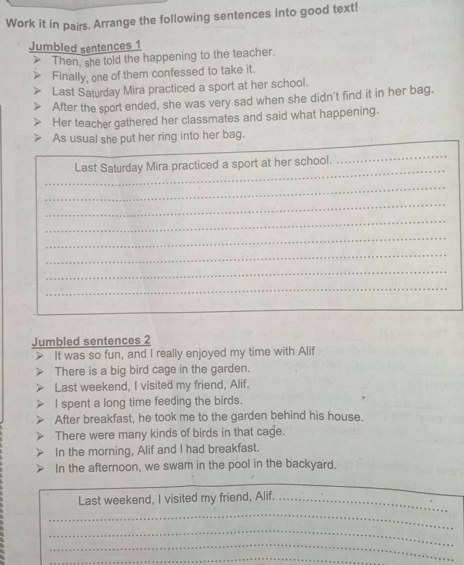 Work it in pairs. Arrange the following sentences into good text! 
Jumbled sentences 1 
Then, she told the happening to the teacher. 
Finally, one of them confessed to take it. 
Last Saturday Mira practiced a sport at her school. 
After the sport ended, she was very sad when she didn't find it in her bag. 
Her teacher gathered her classmates and said what happening. 
As usual she put her ring into her bag. 
_ 
_ 
Last Saturday Mira practiced a sport at her school._ 
_ 
_ 
_ 
_ 
_ 
_ 
_ 
Jumbled sentences 2 
It was so fun, and I really enjoyed my time with Alif 
There is a big bird cage in the garden. 
Last weekend, I visited my friend, Alif. 
I spent a long time feeding the birds. 
After breakfast, he took me to the garden behind his house. 
There were many kinds of birds in that cage. 
In the morning, Alif and I had breakfast. 
In the afternoon, we swam in the pool in the backyard. 
Last weekend, I visited my friend, Alif._ 
_ 
_ 
_ 
_ 
_ 
_