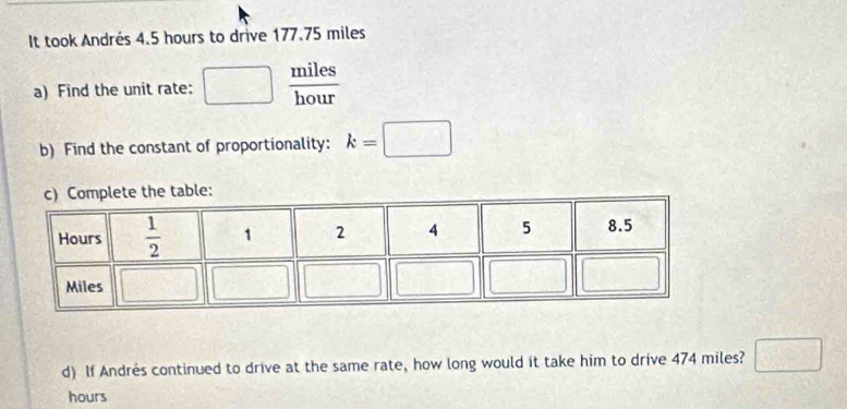 It took Andrés 4.5 hours to drive 177.75 miles
a) Find the unit rate:  miles/hour 
b) Find the constant of proportionality: k=□
ble:
d) If Andrés continued to drive at the same rate, how long would it take him to drive 474 miles? □
hours