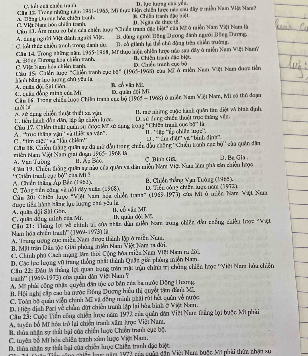 C. kết quả chiến tranh. D. lực lượng chủ yếu.
Câu 12. Trong những năm 1961-1965, Mĩ thực hiện chiến lược nào sau đây ở miền Nam Việt Nam?
A. Đông Dương hóa chiến tranh. B. Chiến tranh đặc biệt.
C. Việt Nam hóa chiến tranh. D. Ngăn đe thực tế.
Câu 13. Âm mưu cơ bản của chiến lược “Chiến tranh đặc biệt” của Mĩ ở miền Nam Việt Nam là
A. dùng người Việt đánh người Việt. B. dùng người Đông Dương đánh người Đông Dương.
C. kết thúc chiến tranh trong danh dự. D. cố giành lại thế chủ động trên chiến trường.
Câu 14. Trong những năm 1965-1968, Mĩ thực hiện chiến lược nào sau đây ở miền Nam Việt Nam?
A. Đông Dương hóa chiến tranh. B. Chiến tranh đặc biệt.
C. Việt Nam hóa chiến tranh. D. Chiến tranh cục bộ.
Câu 15: Chiến lược “Chiến tranh cục bộ” (1965-1968) của Mĩ ở miền Nam Việt Nam được tiến
hành bằng lực lượng chủ yếu là
A. quân đội Sài Gòn. B. cố vấn Mĩ.
C. quân đồng minh của Mĩ. D. quân đội Mĩ.
Câu 16. Trong chiến lược Chiến tranh cục bộ (1965 - 1968) ở miền Nam Việt Nam, Mĩ có thủ đoạn
mới là
A. sử dụng chiến thuật thiết xa vận. B. mở những cuộc hành quân tìm diệt và bình định.
C. tiến hành dồn dân, lập ấp chiến lược. D. sử dụng chiến thuật trực thăng vận.
Câu 17. Chiến thuật quân sự được Mĩ sử dụng trong “Chiến trạnh cục bộ” là
A . “trực thăng vận” và thiết xa vận”. B . “lập “ấp chiến lược”.
C . “tìm diệt” và “lấn chiếm” D . “ tìm diệt” và “bình định”.
Câu 18. Chiến thắng quân sự đã mở đầu trong chiến đấu chống “Chiến tranh cục bộ” của quân dân
miền Nam Việt Nam giai đoạn 1965- 1968 là
A. Vạn Tường B. Ấp Bắc. C. Bình Giã.
D. Ba Gia .
Câu 19. Chiến thắng quân sự nào của quân và dân miền Nam Việt Nam làm phá sản chiến lược
“Chiến tranh cục bộ” của Mĩ ?
A. Chiến thắng Ấp Bắc (1963). B. Chiến thắng Vạn Tường (1965).
C. Tổng tiến công và nổi dậy xuân (1968).  D. Tiến công chiến lược năm (1972).
Câu 20: Chiến lược “Việt Nam hóa chiến tranh” (1969-1973) của Mĩ ở miền Nam Việt Nam
được tiến hành bằng lực lượng chủ yếu là
A. quân đội Sài Gòn. B. cố vấn Mĩ.
C. quân đồng minh của Mĩ.  D. quân đội Mĩ.
Câu 21: Thắng lợi về chính trị của nhân dân miền Nam trong chiến đấu chống chiến lược “Việt
Nam hóa chiến tranh” (1969-1973) là
A. Trung ương cục miền Nam được thành lập ở miền Nam.
B. Mặt trận Dân tộc Giải phóng miền Nam Việt Nam ra đời.
C. Chính phủ Cách mạng lâm thời Cộng hòa miền Nam Việt Nam ra đời.
D. Các lực lượng vũ trang thống nhất thành Quân giải phóng miền Nam.
Câu 22: Đâu là thắng lợi quan trọng trên mặt trận chính trị chống chiến lược “Việt Nam hóa chiến
tranh” (1969-1973) của quân dân Việt Nam ?
A. Mĩ phải công nhận quyền dân tộc cơ bản của ba nước Đông Dương.
B. Hội nghị cấp cao ba nước Đông Dương biểu thị quyết tâm đánh Mĩ.
C. Toàn bộ quân viễn chinh Mĩ và đồng minh phải rút hết quân về nước.
D. Hiệp định Pari về chấm dứt chiến tranh lập lại hòa bình ở Việt Nam.
Câu 23: Cuộc Tiến công chiến lược năm 1972 của quân dân Việt Nam thắng lợi buộc Mĩ phải
A. tuyên bố Mĩ hóa trở lại chiến tranh xâm lược Việt Nam.
B. thừa nhận sự thất bại của chiến lược Chiến tranh cục bộ.
C. tuyên bố Mĩ hóa chiến tranh xâm lược Việt Nam.
D. thừa nhận sự thất bại của chiến lược Chiến tranh đặc biệt.
Tên Tiến cộng chiến lược năm 1972 của quân dân Việt Nam buộc Mĩ phải thừa nhận sự