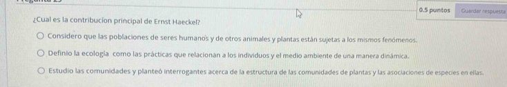 0.5 puntos Guardar respuesta
¿Cual es la contribucíon principal de Ernst Haeckel?
Considero que las poblaciones de seres humano's y de otros animales y plantas están sujetas a los mismos fenómenos.
Definio la ecología como las prácticas que relacionán a los individuos y el medio ambiente de una manera dinámica.
Estudio las comunidades y planteó interrogantes acerca de la estructura de las comunidades de plantas y las asociaciones de especies en ellas.