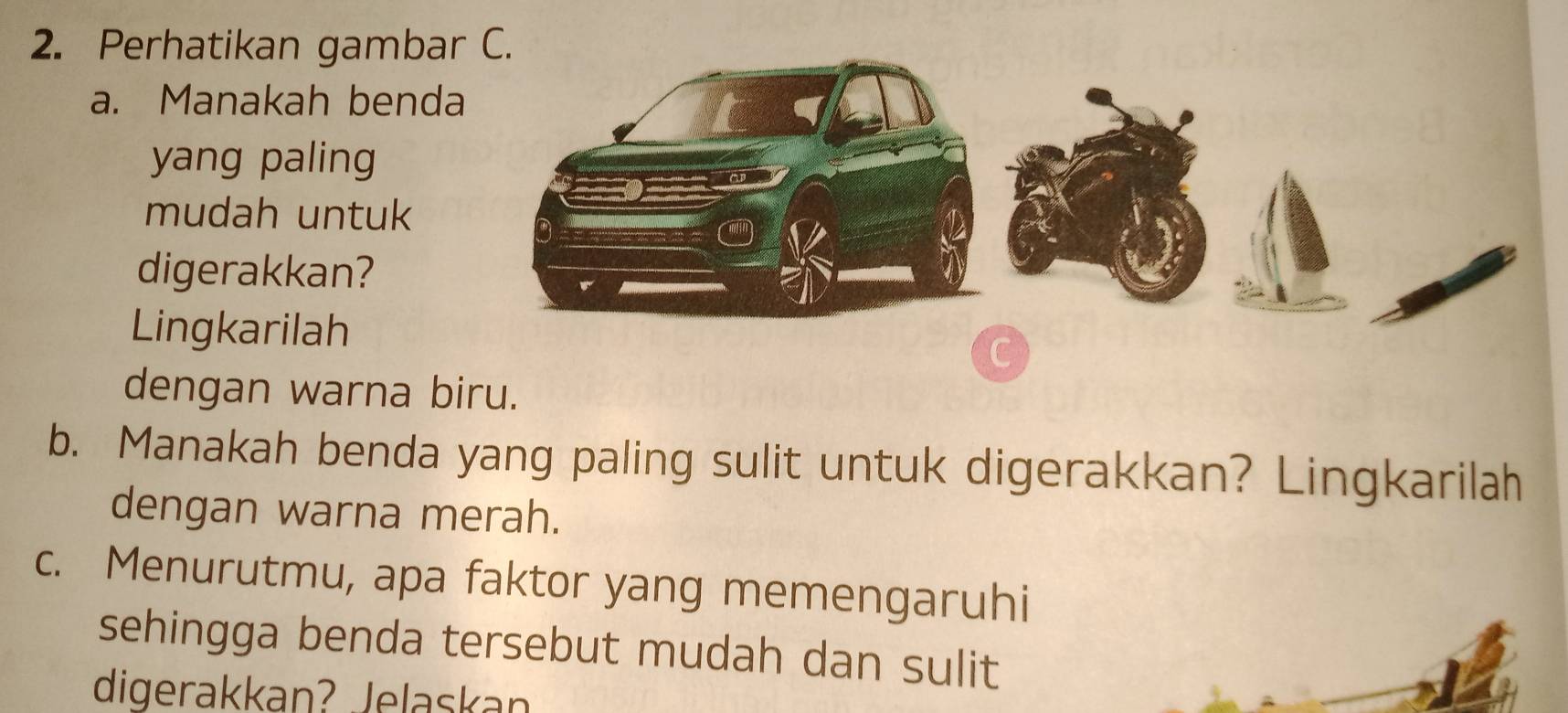 Perhatikan gambar C 
a. Manakah benda 
yang paling 
mudah untuk 
digerakkan? 
Lingkarilah 
dengan warna biru. 
b. Manakah benda yang paling sulit untuk digerakkan? Lingkarilah 
dengan warna merah. 
c. Menurutmu, apa faktor yang memengaruhi 
sehingga benda tersebut mudah dan sulit 
digerakkan? Jelaskan