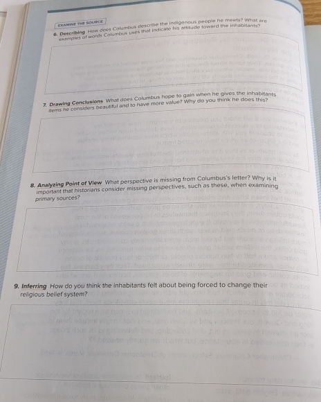 FKAMINE THE SOURCE 
6. Descrbing How does Columbus descritie the indigenous people he meets? What are 
pavents of words Columbus uses that indicate his attitude toward the inhabitants? 
7 Drawing Conclusions What does Columbus hope to gain when he gives the inhabitants 
items he considers beautiful and to have more value? Why do you think he does this 
8. Analyzing Point of View What perspective is missing from Columbus's letter? Why is it 
important that historians consider missing perspectives, such as these, when examining 
primary sources? 
9. Inferring How do you think the inhabitants felt about being forced to change their 
religious belief system?