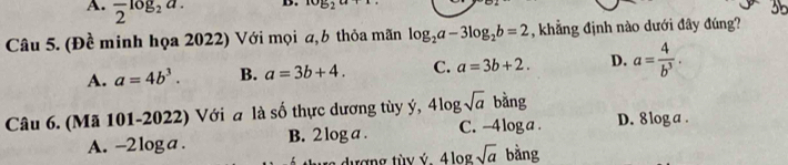 A. frac 2log _2a. 
D. ^10B
35
Câu 5. (Đề minh họa 2022) Với mọi a, b thỏa mãn log _2a-3log _2b=2 , khẳng định nào dưới đây đúng?
A. a=4b^3. B. a=3b+4. C. a=3b+2. D. a= 4/b^3 . 
Câu 6. (Mã 101-2022) Với a là số thực dương tùy ý, 4log sqrt(a) bằng
A. -2loga. B. 2 log a. C. -4 loga. D. 8 log a.
t d ượng tùy ý. 4 log sqrt(a)b A ng