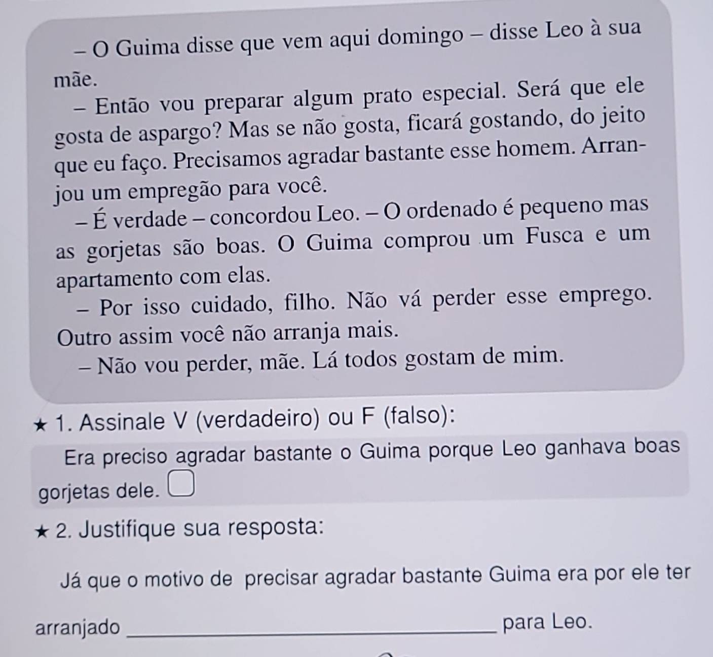 Guima disse que vem aqui domingo - disse Leo à sua 
mãe. 
- Então vou preparar algum prato especial. Será que ele 
gosta de aspargo? Mas se não gosta, ficará gostando, do jeito 
que eu faço. Precisamos agradar bastante esse homem. Arran- 
jou um empregão para você. 
- É verdade - concordou Leo. - O ordenado é pequeno mas 
as gorjetas são boas. O Guima comprou um Fusca e um 
apartamento com elas. 
- Por isso cuidado, filho. Não vá perder esse emprego. 
Outro assim você não arranja mais. 
- Não vou perder, mãe. Lá todos gostam de mim. 
1. Assinale V (verdadeiro) ou F (falso): 
Era preciso agradar bastante o Guima porque Leo ganhava boas 
gorjetas dele. 
2. Justifique sua resposta: 
Já que o motivo de precisar agradar bastante Guima era por ele ter 
arranjado _para Leo.