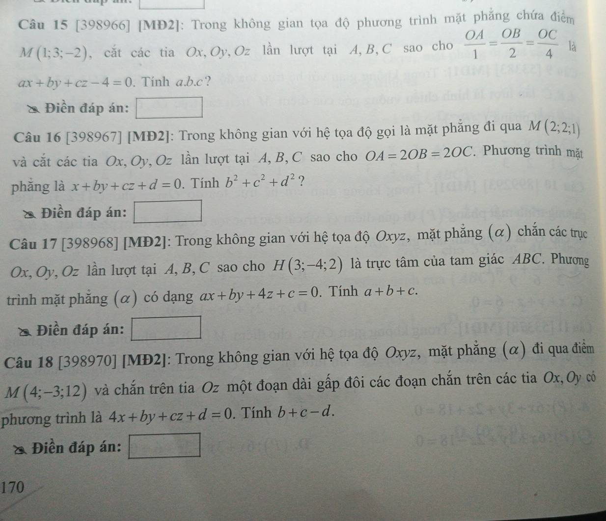 [398966] [MĐ2]: Trong không gian tọa độ phương trình mặt phẳng chứa điểm
M(1;3;-2) , cắt các tia Ox, Oy, Oz lần lượt tại A, B, C sao cho  OA/1 = OB/2 = OC/4  là
ax+by+cz-4=0. Tính a. b. c? 
& Điền đáp án: 
Câu 16 [398967] [MĐ2]: Trong không gian với hệ tọa độ gọi là mặt phẳng đi qua M(2;2;1)
và cắt các tia Ox, Oy, Oz lần lượt tại A, B, C sao cho OA=2OB=2OC. Phương trình mặt 
phǎng là x+by+cz+d=0. Tính b^2+c^2+d^2 ? 
& Điền đáp án: 
Câu 17 [398968] [MĐ2]: Trong không gian với hệ tọa độ Oxyz, mặt phẳng (α) chắn các trục
Ox, Oy, Oz lần lượt tại A, B, C sao cho H(3;-4;2) là trực tâm của tam giác ABC. Phương 
trình mặt phẳng (α) có dạng ax+by+4z+c=0. Tính a+b+c. 
Điền đáp án: 
Câu 18 [398970] [MĐ2]: Trong không gian với hệ tọa độ Oxyz, mặt phẳng (α) đi qua điểm
M(4;-3;12) và chắn trên tia Oz một đoạn dài gấp đôi các đoạn chắn trên các tia Ox,Oy có 
phương trình là 4x+by+cz+d=0. Tính b+c-d. 
X Điền đáp án: 
170