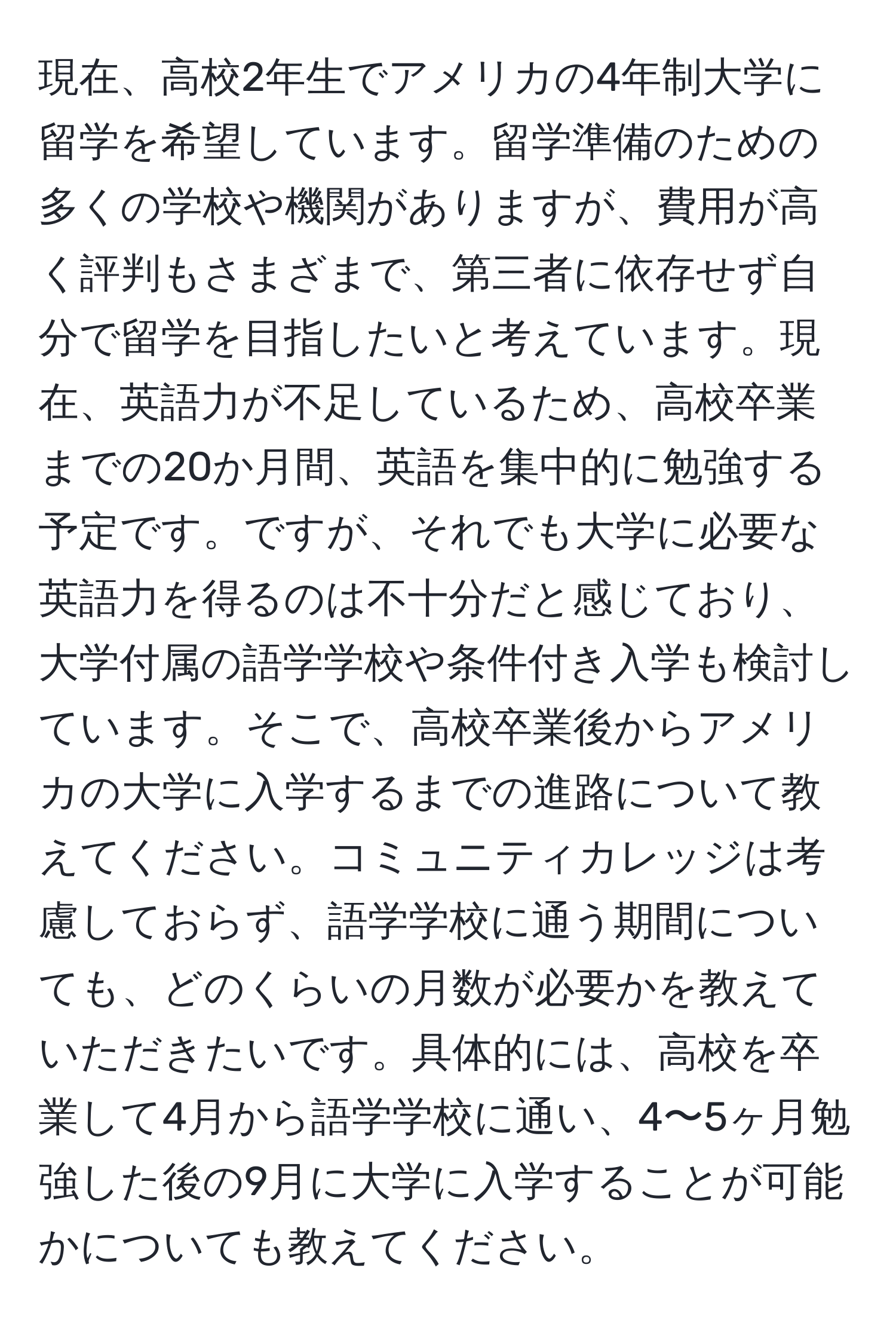 現在、高校2年生でアメリカの4年制大学に留学を希望しています。留学準備のための多くの学校や機関がありますが、費用が高く評判もさまざまで、第三者に依存せず自分で留学を目指したいと考えています。現在、英語力が不足しているため、高校卒業までの20か月間、英語を集中的に勉強する予定です。ですが、それでも大学に必要な英語力を得るのは不十分だと感じており、大学付属の語学学校や条件付き入学も検討しています。そこで、高校卒業後からアメリカの大学に入学するまでの進路について教えてください。コミュニティカレッジは考慮しておらず、語学学校に通う期間についても、どのくらいの月数が必要かを教えていただきたいです。具体的には、高校を卒業して4月から語学学校に通い、4〜5ヶ月勉強した後の9月に大学に入学することが可能かについても教えてください。