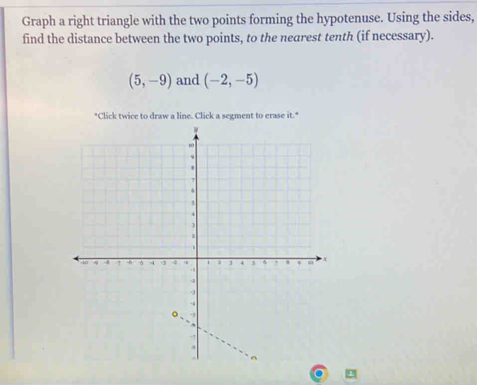 Graph a right triangle with the two points forming the hypotenuse. Using the sides, 
find the distance between the two points, to the nearest tenth (if necessary).
(5,-9) and (-2,-5)
"Click twice to draw a line. Click a segment to erase it.*