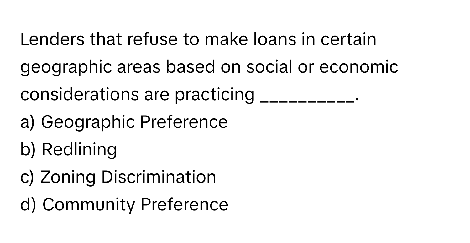 Lenders that refuse to make loans in certain geographic areas based on social or economic considerations are practicing __________.

a) Geographic Preference 
b) Redlining 
c) Zoning Discrimination 
d) Community Preference