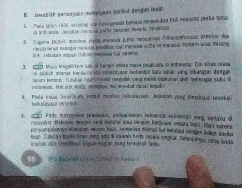 Jawablah pertanyaan-pertanyaan berikut dengan tepat. 
1. Pada tahun 1936, arkeolog von Koenigswald berhasil menemukan fosil manusia purba tertua 
di Indonesia. Jelaskan manusia purba tersebul beserta cin-cinnya. 
2. Eugene Dubois memben nama manusia purba temuannya Pilhecanthropus erectus dan 
meyakininya sebagai manusia peralihan dari manusia purba ke manusia modem atau missing 
link. Jelaskan alasan Dubois meyakini hal tersebut. 
3. 2077 Masa Megalitikum ada di hampir setiap masa praaksara di Indonesia. Cir khas masa 
ini adalah adanya benda-benda kebudayaan berbentuk batu besar yang dibangun dengan 
tujuan tertentu. Tuliskan tradisi tradist megalitik yang masih dilakukan oleh beberapa suku di 
Indonesia. Menurut Anda, mengapa hal tersebut dapat teradi? 
4. Pada masa Neolitikum, terjadi revolusi kebudayaan. Jelaskan yang dimaksud revolusi 
kebudayaan tersebut. 
5. o Pada masyarakat praaksara, penyampaian kebiasaan-kebiasaan yang berlaku di 
masyakat dilakukan dengan cara beitutur atau dengan berbicara secara lisan. Oleh karena 
penyampaiannya dilakukan secara lisan, kemudian dikenal hal tersebut dengan istilah tradisi 
lisan. Tuliskan tradisi lisan yang arla di daerah Anda secara singkat. Selanjutnya, coba Anda 
analisis dan identifikasi bagian-bagian yang termasuk fakta.
96 IPS Sejaraa unmk SMA/MA Kelas X