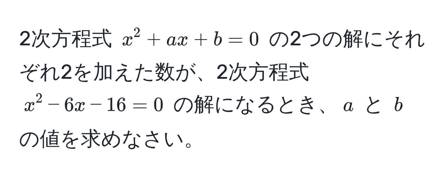 2次方程式 $x^2 + ax + b = 0$ の2つの解にそれぞれ2を加えた数が、2次方程式 $x^2 - 6x - 16 = 0$ の解になるとき、$a$ と $b$ の値を求めなさい。