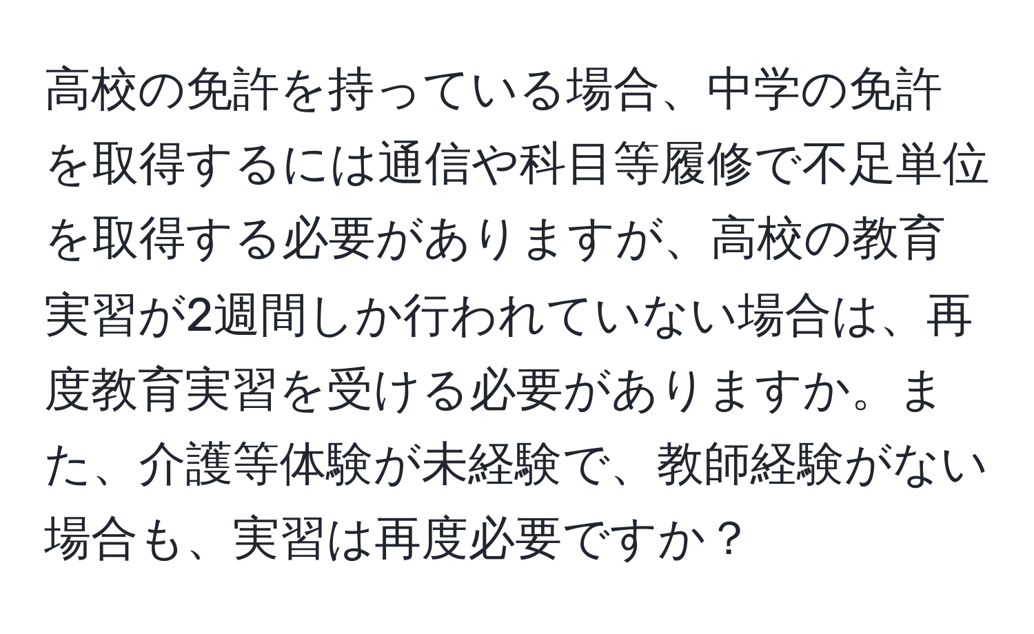 高校の免許を持っている場合、中学の免許を取得するには通信や科目等履修で不足単位を取得する必要がありますが、高校の教育実習が2週間しか行われていない場合は、再度教育実習を受ける必要がありますか。また、介護等体験が未経験で、教師経験がない場合も、実習は再度必要ですか？