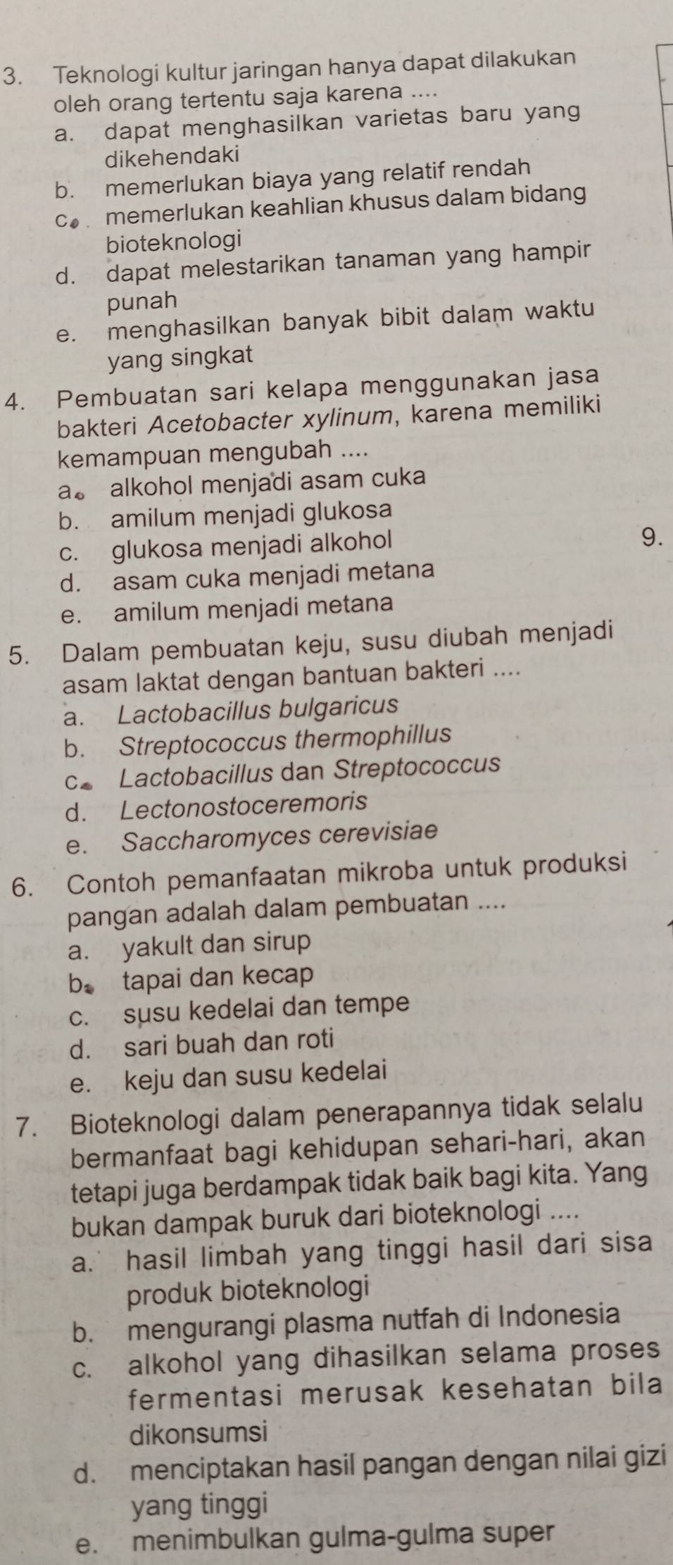 Teknologi kultur jaringan hanya dapat dilakukan
oleh orang tertentu saja karena ....
a. dapat menghasilkan varietas baru yang
dikehendaki
b. memerlukan biaya yang relatif rendah
cmemerlukan keahlian khusus dalam bidang
bioteknologi
d. dapat melestarikan tanaman yang hampir
punah
e. menghasilkan banyak bibit dalam waktu
yang singkat
4. Pembuatan sari kelapa menggunakan jasa
bakteri Acetobacter xylinum, karena memiliki
kemampuan mengubah ....
a。 alkohol menjadi asam cuka
b. amilum menjadi glukosa
c. glukosa menjadi alkohol
9.
d. asam cuka menjadi metana
e. amilum menjadi metana
5. Dalam pembuatan keju, susu diubah menjadi
asam laktat dengan bantuan bakteri ....
a. Lactobacillus bulgaricus
b. Streptococcus thermophillus
c Lactobacillus dan Streptococcus
d. Lectonostoceremoris
e. Saccharomyces cerevisiae
6. Contoh pemanfaatan mikroba untuk produksi
pangan adalah dalam pembuatan ....
a. yakult dan sirup
b. tapai dan kecap
c. susu kedelai dan tempe
d. sari buah dan roti
e. keju dan susu kedelai
7. Bioteknologi dalam penerapannya tidak selalu
bermanfaat bagi kehidupan sehari-hari, akan
tetapi juga berdampak tidak baik bagi kita. Yang
bukan dampak buruk dari bioteknologi ....
a.’ hasil limbah yang tinggi hasil dari sisa
produk bioteknologi
b. mengurangi plasma nutfah di Indonesia
c. alkohol yang dihasilkan selama proses
fermentasi merusak kesehatan bila
dikonsumsi
d. menciptakan hasil pangan dengan nilai gizi
yang tinggi
e. menimbulkan gulma-gulma super