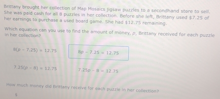 Brittany brought her collection of Map Mosaics jigsaw puzzles to a secondhand store to sell.
She was paid cash for all 8 puzzles in her collection. Before she left, Brittany used $7.25 of
her earnings to purchase a used board game. She had $12.75 remaining.
Which equation can you use to find the amount of money, ρ, Brittany received for each puzzle
in her collection?
8(p-7.25)=12.75 8p-7.25=12.75
7.25(p-8)=12.75 7.25p-8=12.75
How much money did Brittany receive for each puzzle in her collection?
$