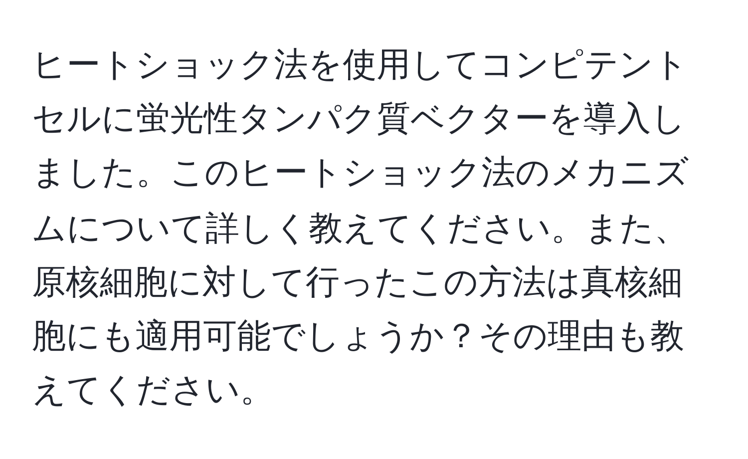 ヒートショック法を使用してコンピテントセルに蛍光性タンパク質ベクターを導入しました。このヒートショック法のメカニズムについて詳しく教えてください。また、原核細胞に対して行ったこの方法は真核細胞にも適用可能でしょうか？その理由も教えてください。