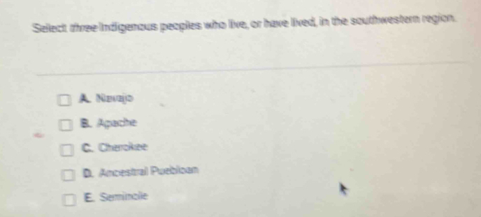 Select three Indigenous peoples who live, or have lived, in the southwestern region.
A Nevejd
B. Apache
C. Cherokee
D. Ancestral Puebloan
E. Serinalie