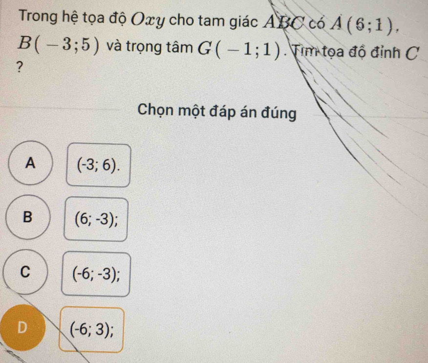 Trong hệ tọa độ Oxy cho tam giác ABC có A(6;1),
B(-3;5) và trọng tâm G(-1;1) Tim tọa độ đỉnh C
?
Chọn một đáp án đúng
A (-3;6).
B (6;-3);
C (-6;-3);
D (-6;3);