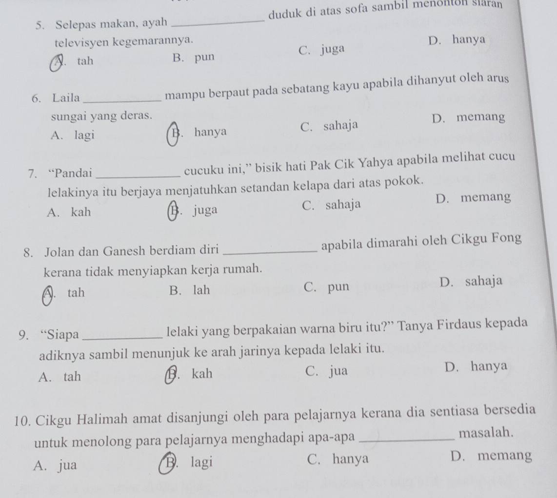 Selepas makan, ayah _duduk di atas sofa sambil menonton slaran
televisyen kegemarannya. D. hanya
A. tah B. pun C. juga
6. Laila_
mampu berpaut pada sebatang kayu apabila dihanyut oleh arus
sungai yang deras. D. memang
A. lagi B. hanya C. sahaja
7. “Pandai_
cucuku ini,” bisik hati Pak Cik Yahya apabila melihat cucu
lelakinya itu berjaya menjatuhkan setandan kelapa dari atas pokok.
A. kah B. juga C. sahaja
D. memang
8. Jolan dan Ganesh berdiam diri _apabila dimarahi oleh Cikgu Fong
kerana tidak menyiapkan kerja rumah.
A. tah B. lah C. pun D. sahaja
9. “Siapa_ lelaki yang berpakaian warna biru itu?” Tanya Firdaus kepada
adiknya sambil menunjuk ke arah jarinya kepada lelaki itu.
A. tah B. kah C. jua D. hanya
10. Cikgu Halimah amat disanjungi oleh para pelajarnya kerana dia sentiasa bersedia
untuk menolong para pelajarnya menghadapi apa-apa _masalah.
A. jua B. lagi C. hanya
D. memang