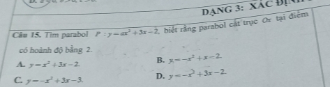 Dạng 3: xác Địn
Câu 15. Tim parabol P:y=ax^2+3x-2 , biết rằng parabol cắt trục ơ tại điểm
có hoành độ bằng 2.
A. y=x^2+3x-2
B. x=-x^2+x-2
C. y=-x^2+3x-3. D. y=-x^2+3x-2