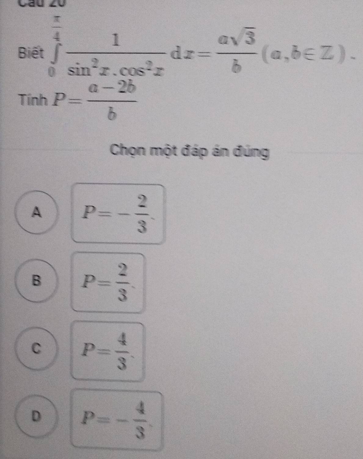 = ∈tlimits _0^((frac π)4) 1/sin^2x.cos^2x dx= asqrt(3)/b (a,b∈ Z). 
Biể 1 =□^(□)
TinhP= (a-2b)/b 
Chọn một đáp án đúng
A
P=- 2/3 .
B
P= 2/3 .
C
P= 4/3 .
D P=- 4/3 .