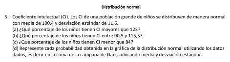 Distribución normal 
5. Coeficiente intelectual (CI). Los CI de una población grande de niños se distribuyen de manera normal 
con media de 100.4 y desviación estándar de 11.6. 
(a) ¿Qué porcentaje de los niños tienen CI mayores que 123? 
(b) ¿Qué porcentaje de los niños tienen CI entre 90, 5 γ 115,5? 
(c) ¿Qué porcentaje de los niños tienen CI menor que 84? 
(d) Represente cada probabilidad obtenida en la gráfica de la distribución normal utilizando los datos 
dados, es decir en la curva de la campana de Gauss ubicando media y desviación estándar.