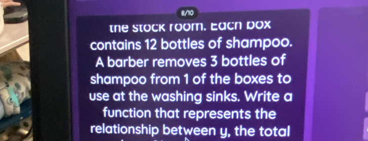 8/10 
the stock room. Eacn pox 
contains 12 bottles of shampoo. 
A barber removes 3 bottles of 
shampoo from 1 of the boxes to 
use at the washing sinks. Write a 
function that represents the 
relationship between y, the total