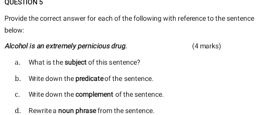 Provide the correct answer for each of the following with reference to the sentence 
below: 
Alcohol is an extremely pernicious drug. (4 marks) 
a. What is the subject of this sentence? 
b. Write down the predicate of the sentence. 
c. Write down the complement of the sentence. 
d. Rewrite a noun phrase from the sentence.