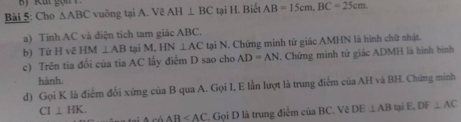 Cho △ ABC vuông tại A. Vẽ AH⊥ BC tại H. Biết AB=15cm. BC=25cm. 
a) Tính AC và diện tích tam giác ABC. 
b) Từ H vẽ HM ⊥ AB tại M, HN⊥ AC tại N. Chứng minh tứ giác AMHN là hình chữ nhật. 
c) Trên tia đối của tia AC lấy điểm D sao cho AD=AN. Chứng minh tứ giác ADMH là hình binh 
hành. 
d) Gọi K là điểm đối xứng của B qua A. Gọi I, E lần lượt là trung điểm của AH và BH. Chứng minh
CI⊥ HK.
AciAB . Gọi D là trung điểm của BC. Vẽ DE⊥ AB tại E, DF⊥ AC