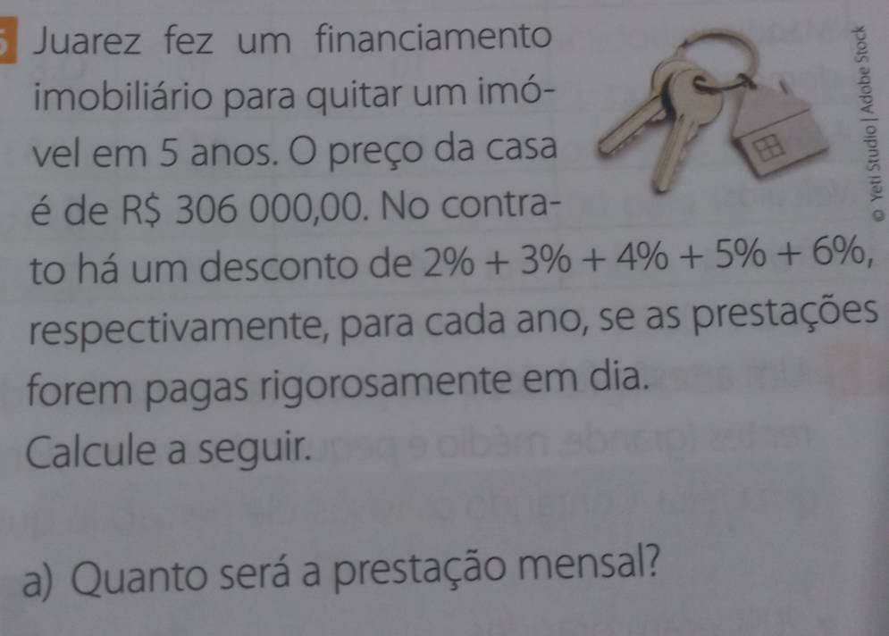 Juarez fez um financiamento 
imobiliário para quitar um imó- 
vel em 5 anos. O preço da casa 
é de R$ 306 000,00. No contra- 
; 
to há um desconto de 2% +3% +4% +5% +6% , 
respectivamente, para cada ano, se as prestações 
forem pagas rigorosamente em dia. 
Calcule a seguir. 
a) Quanto será a prestação mensal?