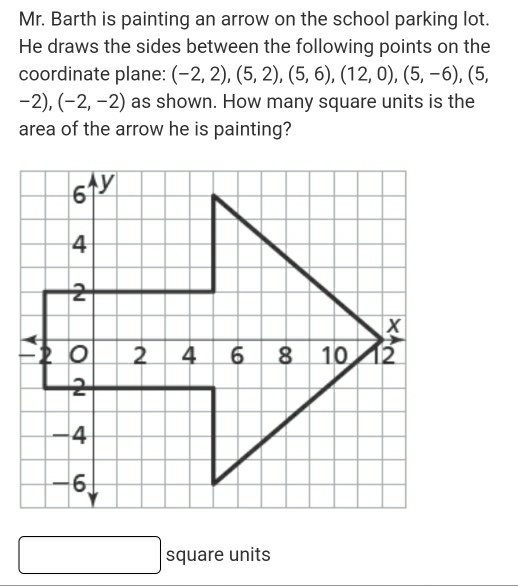 Mr. Barth is painting an arrow on the school parking lot. 
He draws the sides between the following points on the 
coordinate plane: (-2,2),(5,2),(5,6),(12,0),(5,-6), (5,
-2),(-2,-2) as shown. How many square units is the 
area of the arrow he is painting? 
square units