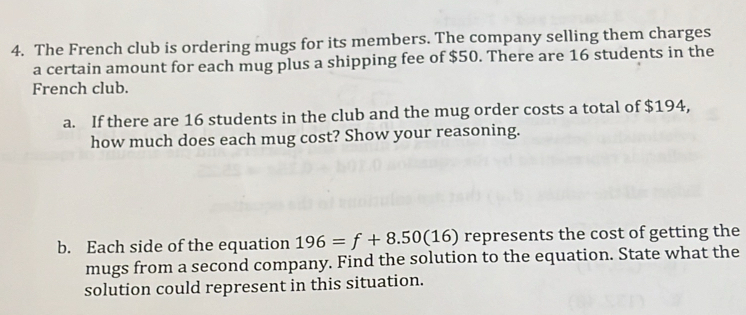 The French club is ordering mugs for its members. The company selling them charges 
a certain amount for each mug plus a shipping fee of $50. There are 16 students in the 
French club. 
a. If there are 16 students in the club and the mug order costs a total of $194, 
how much does each mug cost? Show your reasoning. 
b. Each side of the equation 196=f+8.50(16) represents the cost of getting the 
mugs from a second company. Find the solution to the equation. State what the 
solution could represent in this situation.