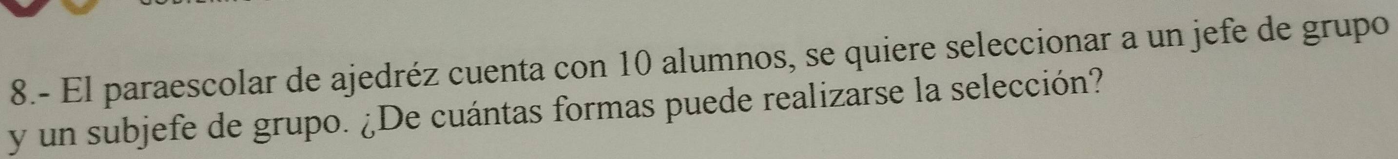 8.- El paraescolar de ajedréz cuenta con 10 alumnos, se quiere seleccionar a un jefe de grupo 
y un subjefe de grupo. ¿De cuántas formas puede realizarse la selección?